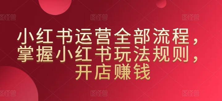 小红书运营全部流程，掌握小红书玩法规则，开店赚钱-晟哥学社资源库