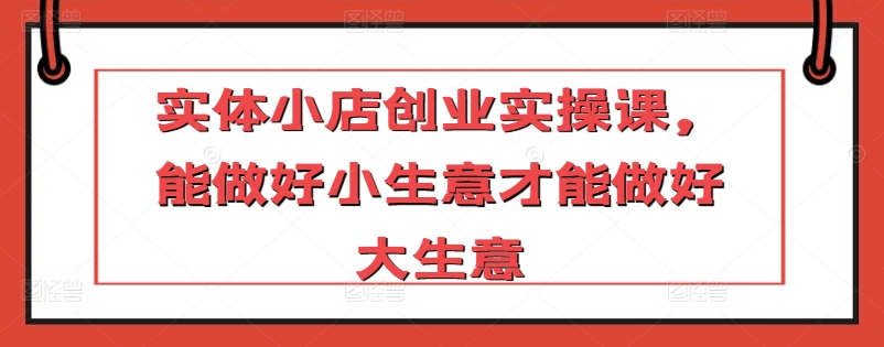 实体小店创业实操课，能做好小生意才能做好大生意-晟哥学社资源库