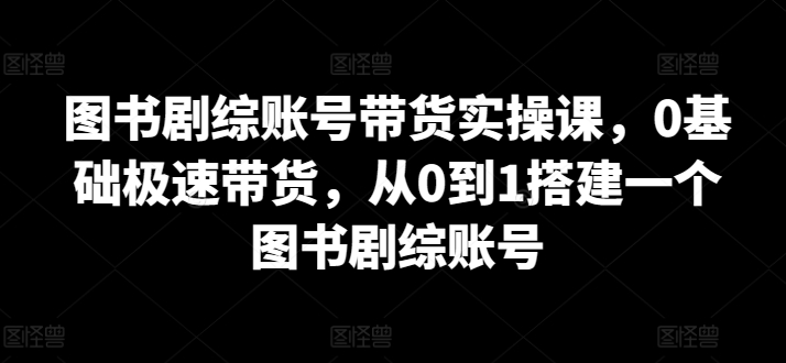 图书剧综账号带货实操课，0基础极速带货，从0到1搭建一个图书剧综账号-晟哥学社资源库