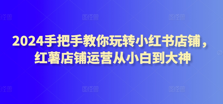 2024手把手教你玩转小红书店铺，红薯店铺运营从小白到大神-晟哥学社资源库
