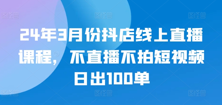 24年3月份抖店线上直播课程，不直播不拍短视频日出100单-晟哥学社资源库