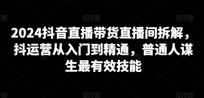2024抖音直播带货直播间拆解，抖运营从入门到精通，普通人谋生最有效技能-晟哥学社资源库