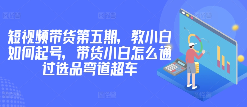 价值2980短视频带货第五期，教小白如何起号，带货小白怎么通过选品弯道超车-晟哥学社资源库