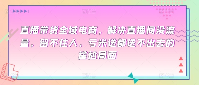 直播带货全域电商，解决直播间没流量，留不住人，亏米送都送不出去的尴尬局面-晟哥学社资源库