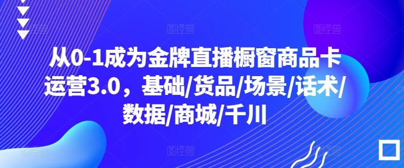 从0-1成为金牌直播橱窗商品卡运营3.0，基础/货品/场景/话术/数据/商城/千川-晟哥学社资源库