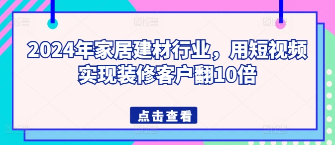 2024年家居建材行业，用短视频实现装修客户翻10倍-晟哥学社资源库