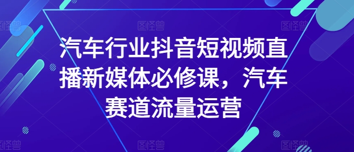 汽车行业抖音短视频直播新媒体必修课，汽车赛道流量运营-晟哥学社资源库