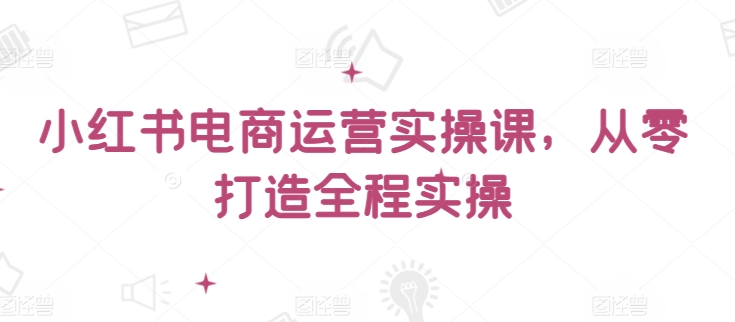 小红书电商运营实操课，​从零打造全程实操-晟哥学社资源库