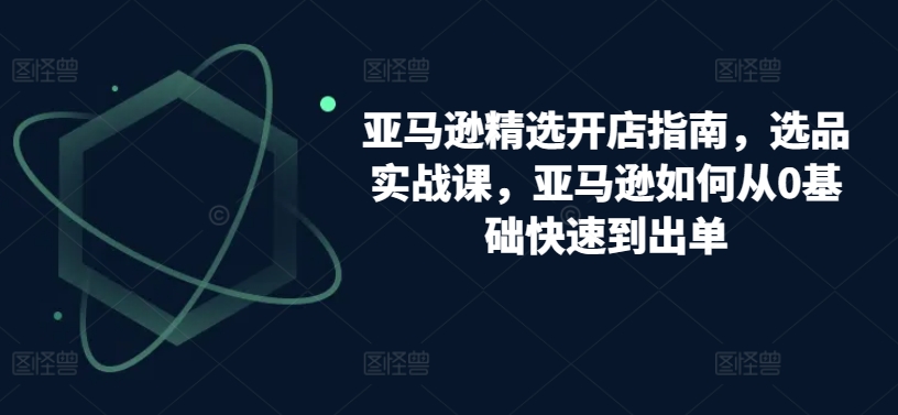 亚马逊精选开店指南，选品实战课，亚马逊如何从0基础快速到出单-晟哥学社资源库