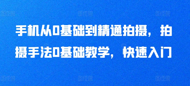 手机从0基础到精通拍摄，拍摄手法0基础教学，快速入门-晟哥学社资源库