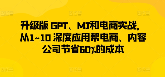 升级版 GPT、MJ和电商实战，从1~10 深度应用帮电商、内容公司节省60%的成本-晟哥学社资源库