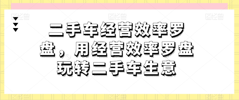 二手车经营效率罗盘，用经营效率罗盘玩转二手车生意-晟哥学社资源库