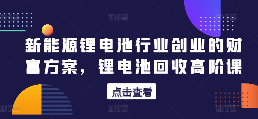 新能源锂电池行业创业的财富方案，锂电池回收高阶课-晟哥学社资源库