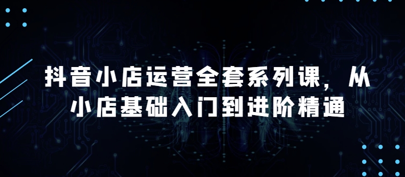 抖音小店运营全套系列课，全新升级，从小店基础入门到进阶精通，系统掌握月销百万小店的核心秘密-晟哥学社资源库