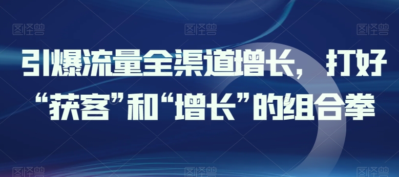 引爆流量全渠道增长，打好“获客”和“增长”的组合拳-晟哥学社资源库