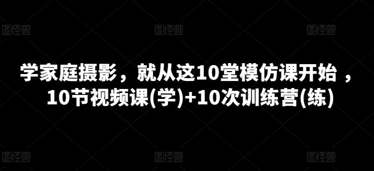 学家庭摄影，就从这10堂模仿课开始 ，10节视频课(学)+10次训练营(练)-晟哥学社资源库