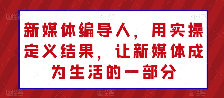 新媒体编导人，用实操定义结果，让新媒体成为生活的一部分-晟哥学社资源库
