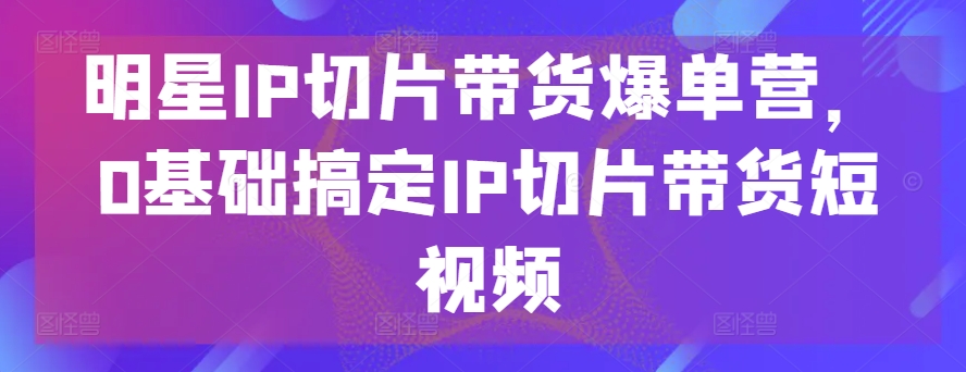 明星IP切片带货爆单营，0基础搞定IP切片带货短视频-晟哥学社资源库