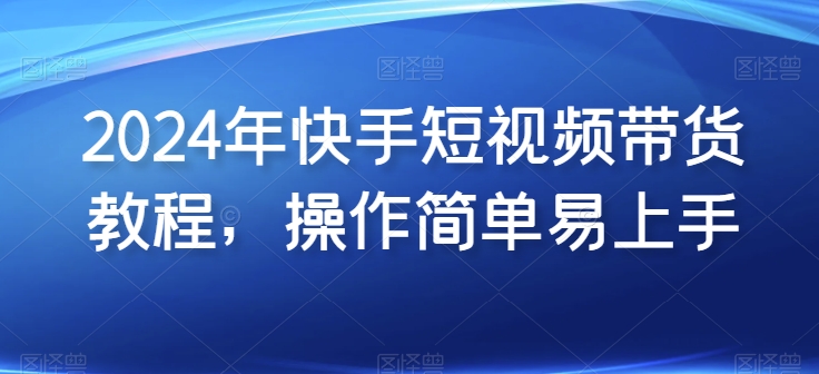 2024年快手短视频带货教程，操作简单易上手-晟哥学社资源库