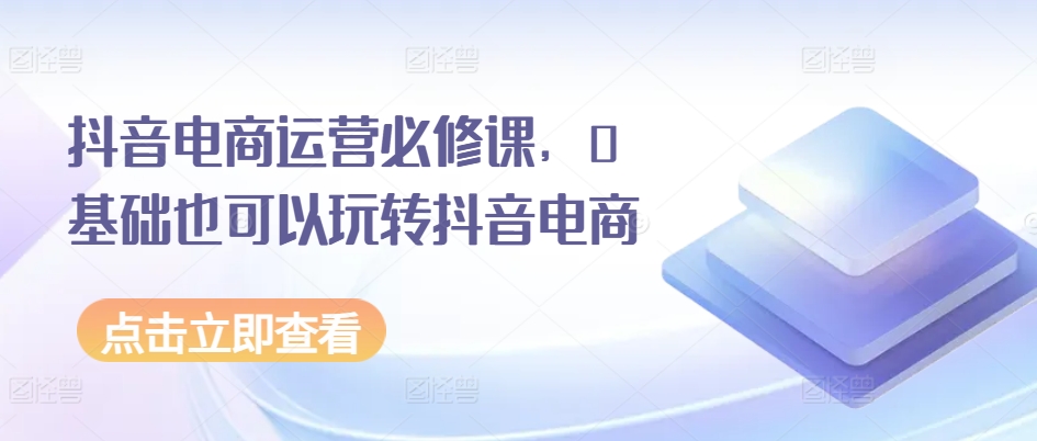 抖音电商运营必修课，0基础也可以玩转抖音电商-晟哥学社资源库