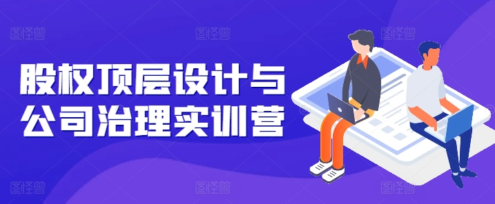 股权顶层设计与公司治理实训营，补全股权短板/守住控制权底线/熟悉4大注册信息/规避3大法律风险-晟哥学社资源库
