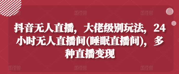 抖音无人直播，大佬级别玩法，24小时无人直播间(睡眠直播间)，多种直播变现【揭秘】-晟哥学社资源库