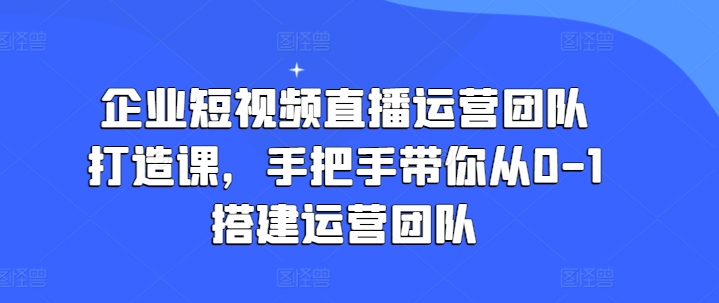 企业短视频直播运营团队打造课，手把手带你从0-1搭建运营团队-晟哥学社资源库