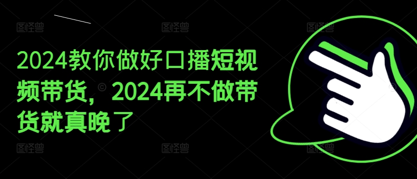 2024教你做好口播短视频带货，2024再不做带货就真晚了-晟哥学社资源库