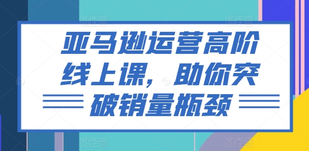 亚马逊运营高阶线上课，助你突破销量瓶颈-晟哥学社资源库