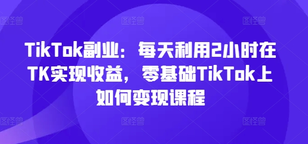 TikTok副业：每天利用2小时在TK实现收益，零基础TikTok上如何变现课程-晟哥学社资源库