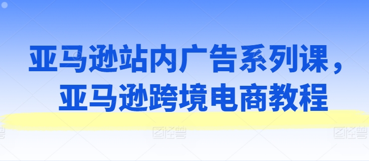 亚马逊站内广告系列课，亚马逊跨境电商教程-晟哥学社资源库