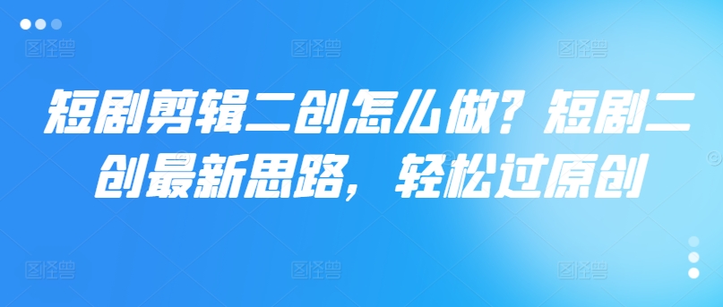 短剧剪辑二创怎么做？短剧二创最新思路，轻松过原创-晟哥学社资源库