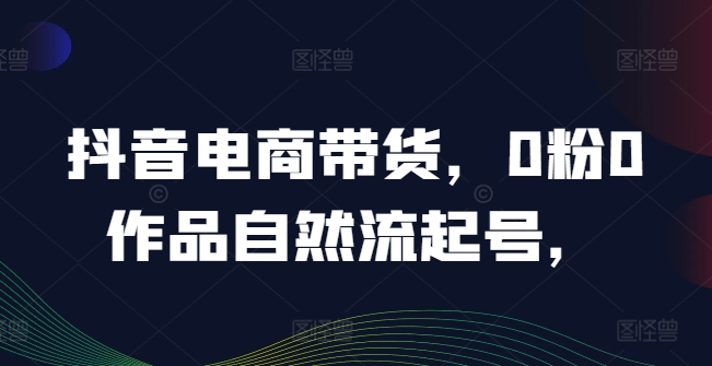 抖音电商带货，0粉0作品自然流起号，热销20多万人的抖音课程的经验分享-晟哥学社资源库