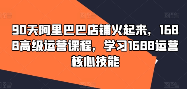 90天阿里巴巴店铺火起来，1688高级运营课程，学习1688运营核心技能-晟哥学社资源库