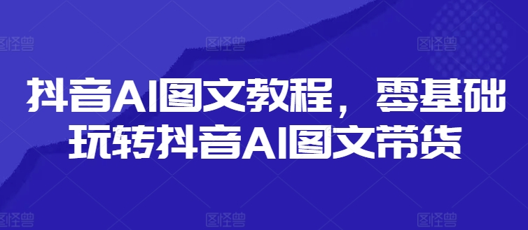 抖音AI图文教程，零基础玩转抖音AI图文带货-晟哥学社资源库
