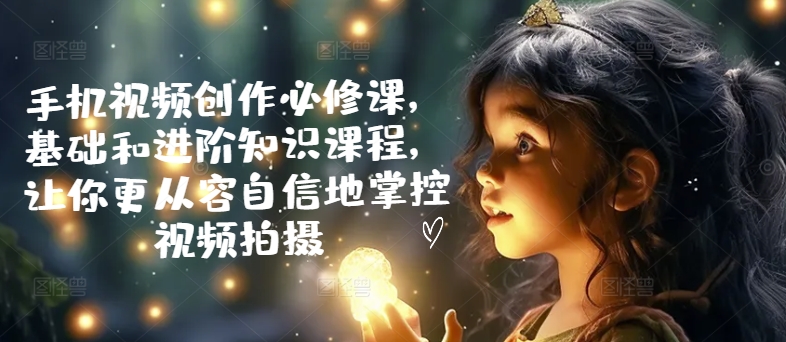 手机视频创作必修课，基础和进阶知识课程，让你更从容自信地掌控视频拍摄-晟哥学社资源库