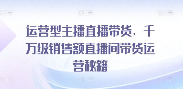运营型主播直播带货，​千万级销售额直播间带货运营秘籍-晟哥学社资源库