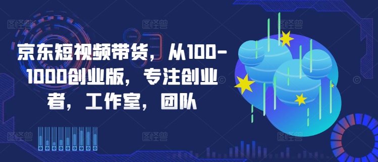 京东短视频带货，从100-1000创业版，专注创业者，工作室，团队-晟哥学社资源库