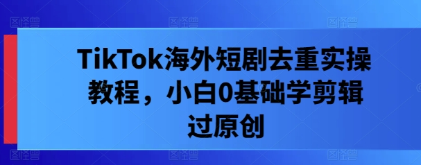 TikTok海外短剧去重实操教程，小白0基础学剪辑过原创-晟哥学社资源库