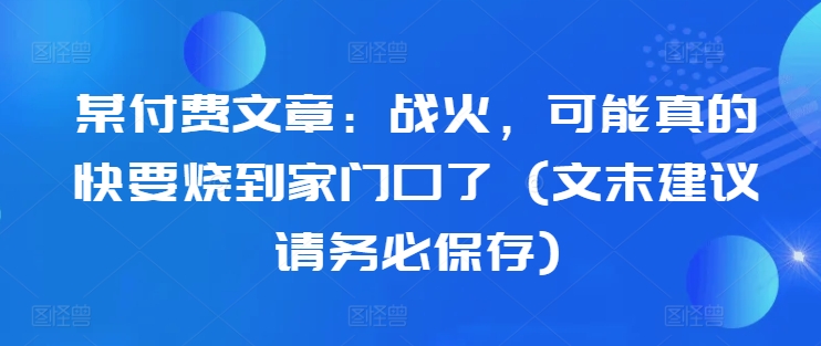 某付费文章：战火，可能真的快要烧到家门口了 (文末建议请务必保存)-晟哥学社资源库