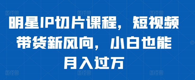 明星IP切片课程，短视频带货新风向，小白也能月入过万-晟哥学社资源库