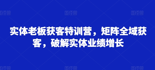 实体老板获客特训营，矩阵全域获客，破解实体业绩增长-晟哥学社资源库