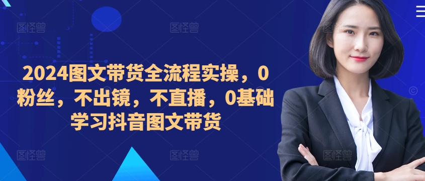 ​​​​​​2024图文带货全流程实操，0粉丝，不出镜，不直播，0基础学习抖音图文带货-晟哥学社资源库