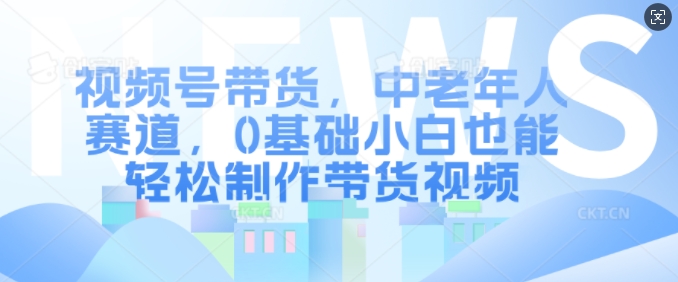 视频号带货，中老年人赛道，0基础小白也能轻松制作带货视频-晟哥学社资源库