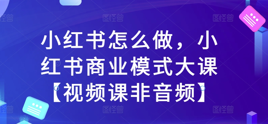 小红书怎么做，小红书商业模式大课【视频课非音频】-晟哥学社资源库