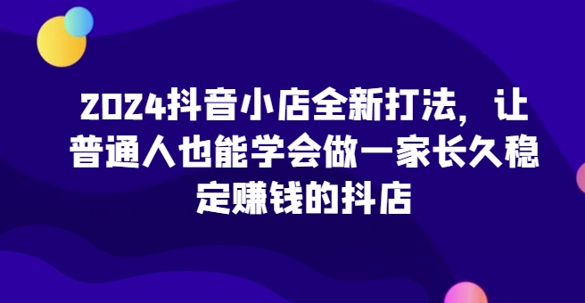 2024抖音小店全新打法，让普通人也能学会做一家长久稳定赚钱的抖店（更新）-晟哥学社资源库
