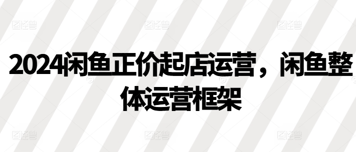 2024闲鱼正价起店运营，闲鱼整体运营框架-晟哥学社资源库