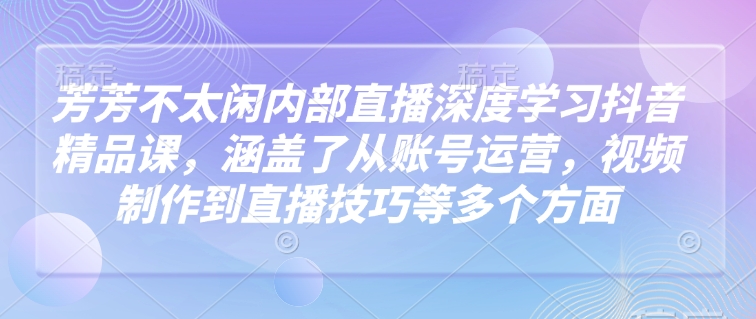 芳芳不太闲内部直播深度学习抖音精品课，涵盖了从账号运营，视频制作到直播技巧等多个方面-晟哥学社资源库