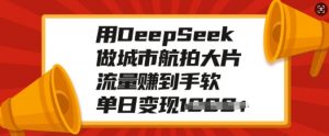 用DeepSeek做城市航拍大片，流量赚到手软，单日变现多张-晟哥学社资源库