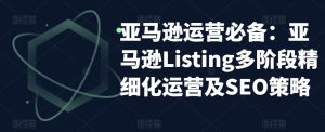 亚马逊运营必备:亚马逊Listing多阶段精细化运营及SEO策略-晟哥学社资源库